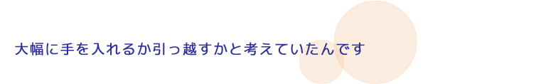 大幅に手を入れるか引っ越すかと考えていたんです