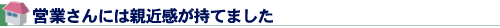 営業さんには親近感が持てました