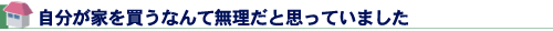 自分が家を買うなんて無理だと思っていました