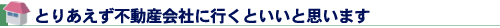 とりあえず不動産会社に行くといいと思います