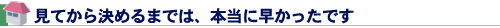 見てから決めるまでは、本当に早かったです