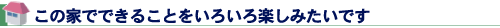 この家でできることをいろいろ楽しみたいです