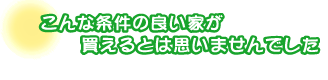 こんな条件の良い家が買えるとは思いませんでした。金丸さんファミリー
