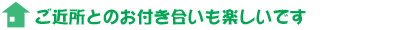 ご近所とのお付き合いも楽しいです