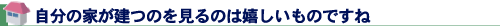 自分の家が建つのを見るのは嬉しいものですね