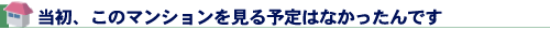 当初、このマンションを見る予定はなかったんです