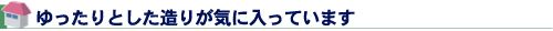 ゆったりとした造りが気に入っています