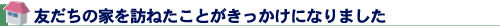 友だちの家を訪ねたことがきっかけになりました