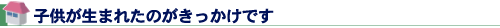 子供が生まれたのがきっかけです