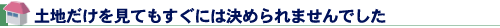 土地だけを見てもすぐには決められませんでした