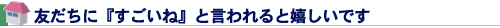 友だちに『すごいね』と言われると嬉しいです