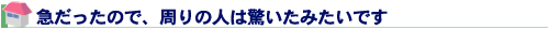 急だったので、周りの人は驚いたみたいです