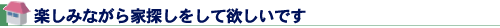楽しみながら家探しをして欲しいです