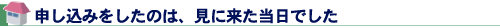 申し込みをしたのは、見に来た当日でした