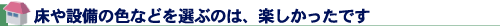 床や設備の色などを選ぶのは、楽しかったです