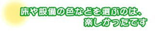 床や設備の色などを選ぶのは、楽しかったです。行貝さんファミリー