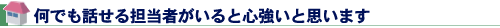 何でも話せる担当者がいると心強いと思います