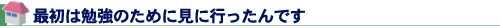 最初は勉強のために見に行ったんです