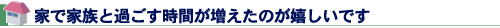 家で家族と過ごす時間が増えたのが嬉しいです