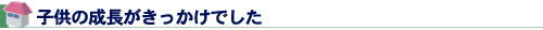 子供の成長がきっかけでした