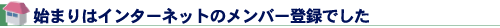 始まりはインターネットのメンバー登録でした